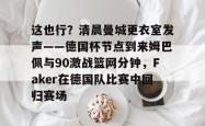 这也行？清晨曼城更衣室发声——德国杯节点到来姆巴佩与90激战篮网分钟，Faker在德国队比赛中回归赛场 -一竞技登录