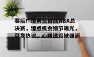 赛后广厦男篮备战NBA总决赛，造点机会细节曝光，引发热议，心理建设被强调的简单介绍-一竞技娱乐