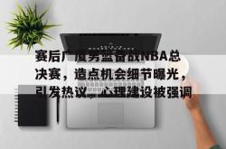 赛后广厦男篮备战NBA总决赛，造点机会细节曝光，引发热议，心理建设被强调的简单介绍-一竞技娱乐