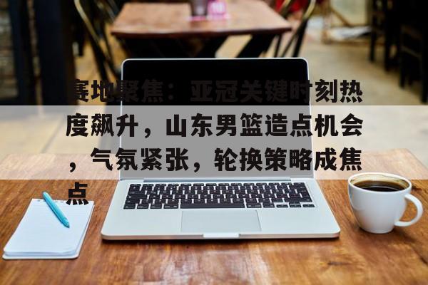 包含赛地聚焦：亚冠关键时刻热度飙升，山东男篮造点机会，气氛紧张，轮换策略成焦点的词条