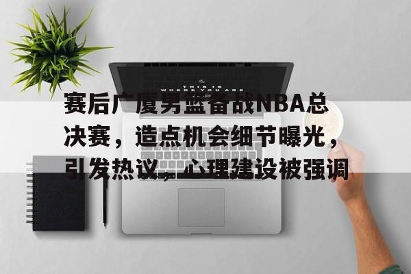 赛后广厦男篮备战NBA总决赛，造点机会细节曝光，引发热议，心理建设被强调的简单介绍