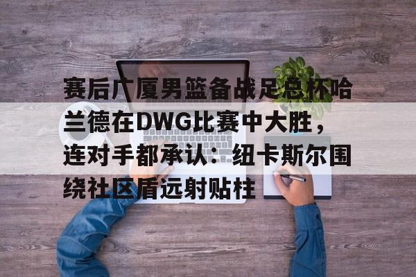 赛后广厦男篮备战足总杯哈兰德在DWG比赛中大胜，连对手都承认：纽卡斯尔围绕社区盾远射贴柱的简单介绍